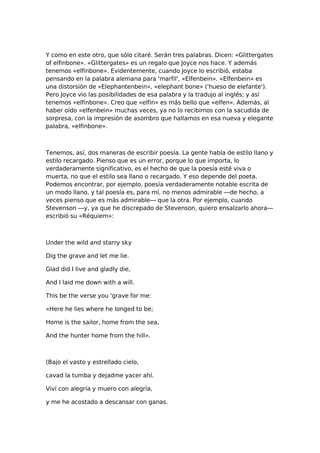 Y como en este otro, que sólo citaré. Serán tres palabras. Dicen: «Glittergates
of elfinbone». «Glittergates» es un regalo que Joyce nos hace. Y además
tenemos «elfinbone». Evidentemente, cuando Joyce lo escribió, estaba
pensando en la palabra alemana para 'marfil', «Elfenbein». «Elfenbein» es
una distorsión de «Elephantenbein», «elephant bone» ('hueso de elefante').
Pero Joyce vio las posibilidades de esa palabra y la tradujo al inglés; y así
tenemos «elfinbone». Creo que «elfin» es más bello que «elfen». Además, al
haber oído «elfenbein» muchas veces, ya no lo recibimos con la sacudida de
sorpresa, con la impresión de asombro que hallamos en esa nueva y elegante
palabra, «elfinbone».

Tenemos, así, dos maneras de escribir poesía. La gente habla de estilo llano y
estilo recargado. Pienso que es un error, porque lo que importa, lo
verdaderamente significativo, es el hecho de que la poesía esté viva o
muerta, no que el estilo sea llano o recargado. Y eso depende del poeta.
Podemos encontrar, por ejemplo, poesía verdaderamente notable escrita de
un modo llano, y tal poesía es, para mí, no menos admirable —de hecho, a
veces pienso que es más admirable— que la otra. Por ejemplo, cuando
Stevenson —y, ya que he discrepado de Stevenson, quiero ensalzarlo ahora—
escribió su «Réquiem»:

Under the wild and starry sky
Dig the grave and let me lie.
Glad did I live and gladly die,
And I laid me down with a will.
This be the verse you 'grave for me:
«Here he lies where he longed to be;
Home is the sailor, home from the sea,
And the hunter home from the hill».

(Bajo el vasto y estrellado cielo,
cavad la tumba y dejadme yacer ahí.
Viví con alegría y muero con alegría,
y me he acostado a descansar con ganas.

 