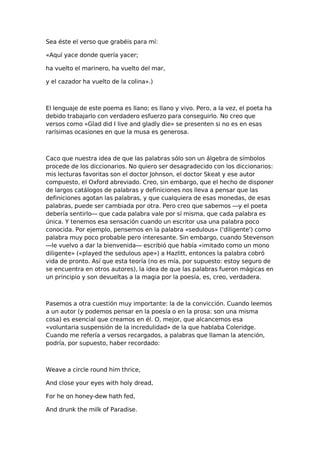 Sea éste el verso que grabéis para mí:
«Aquí yace donde quería yacer;
ha vuelto el marinero, ha vuelto del mar,
y el cazador ha vuelto de la colina».)

El lenguaje de este poema es llano; es llano y vivo. Pero, a la vez, el poeta ha
debido trabajarlo con verdadero esfuerzo para conseguirlo. No creo que
versos como «Glad did I live and gladly die» se presenten si no es en esas
rarísimas ocasiones en que la musa es generosa.

Caco que nuestra idea de que las palabras sólo son un álgebra de símbolos
procede de los diccionarios. No quiero ser desagradecido con los diccionarios:
mis lecturas favoritas son el doctor Johnson, el doctor Skeat y ese autor
compuesto, el Oxford abreviado. Creo, sin embargo, que el hecho de disponer
de largos catálogos de palabras y definiciones nos lleva a pensar que las
definiciones agotan las palabras, y que cualquiera de esas monedas, de esas
palabras, puede ser cambiada por otra. Pero creo que sabemos —y el poeta
debería sentirlo— que cada palabra vale por sí misma, que cada palabra es
única. Y tenemos esa sensación cuando un escritor usa una palabra poco
conocida. Por ejemplo, pensemos en la palabra «sedulous» ('diligente') como
palabra muy poco probable pero interesante. Sin embargo, cuando Stevenson
—le vuelvo a dar la bienvenida— escribió que había «imitado como un mono
diligente» («played the sedulous ape») a Hazlitt, entonces la palabra cobró
vida de pronto. Así que esta teoría (no es mía, por supuesto: estoy seguro de
se encuentra en otros autores), la idea de que las palabras fueron mágicas en
un principio y son devueltas a la magia por la poesía, es, creo, verdadera.

Pasemos a otra cuestión muy importante: la de la convicción. Cuando leemos
a un autor (y podemos pensar en la poesía o en la prosa: son una misma
cosa) es esencial que creamos en él. O, mejor, que alcancemos esa
«voluntaria suspensión de la incredulidad» de la que hablaba Coleridge.
Cuando me refería a versos recargados, a palabras que llaman la atención,
podría, por supuesto, haber recordado:

Weave a circle round him thrice,
And close your eyes with holy dread,
For he on honey-dew hath fed,
And drunk the milk of Paradise.

 