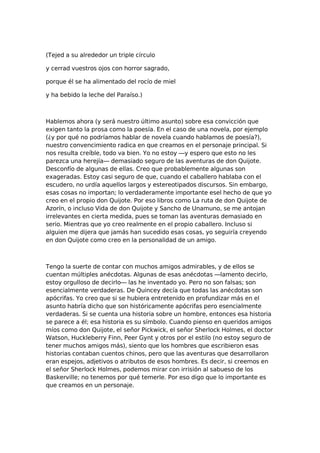 (Tejed a su alrededor un triple círculo
y cerrad vuestros ojos con horror sagrado,
porque él se ha alimentado del rocío de miel
y ha bebido la leche del Paraíso.)

Hablemos ahora (y será nuestro último asunto) sobre esa convicción que
exigen tanto la prosa como la poesía. En el caso de una novela, por ejemplo
(¿y por qué no podríamos hablar de novela cuando hablamos de poesía?),
nuestro convencimiento radica en que creamos en el personaje principal. Si
nos resulta creíble, todo va bien. Yo no estoy —y espero que esto no les
parezca una herejía— demasiado seguro de las aventuras de don Quijote.
Desconfío de algunas de ellas. Creo que probablemente algunas son
exageradas. Estoy casi seguro de que, cuando el caballero hablaba con el
escudero, no urdía aquellos largos y estereotipados discursos. Sin embargo,
esas cosas no importan; lo verdaderamente importante esel hecho de que yo
creo en el propio don Quijote. Por eso libros como La ruta de don Quijote de
Azorín, o incluso Vida de don Quijote y Sancho de Unamuno, se me antojan
irrelevantes en cierta medida, pues se toman las aventuras demasiado en
serio. Mientras que yo creo realmente en el propio caballero. Incluso si
alguien me dijera que jamás han sucedido esas cosas, yo seguiría creyendo
en don Quijote como creo en la personalidad de un amigo.

Tengo la suerte de contar con muchos amigos admirables, y de ellos se
cuentan múltiples anécdotas. Algunas de esas anécdotas —lamento decirlo,
estoy orgulloso de decirlo— las he inventado yo. Pero no son falsas; son
esencialmente verdaderas. De Quincey decía que todas las anécdotas son
apócrifas. Yo creo que si se hubiera entretenido en profundizar más en el
asunto habría dicho que son históricamente apócrifas pero esencialmente
verdaderas. Si se cuenta una historia sobre un hombre, entonces esa historia
se parece a él; esa historia es su símbolo. Cuando pienso en queridos amigos
míos como don Quijote, el señor Pickwick, el señor Sherlock Holmes, el doctor
Watson, Huckleberry Finn, Peer Gynt y otros por el estilo (no estoy seguro de
tener muchos amigos más), siento que los hombres que escribieron esas
historias contaban cuentos chinos, pero que las aventuras que desarrollaron
eran espejos, adjetivos o atributos de esos hombres. Es decir, si creemos en
el señor Sherlock Holmes, podemos mirar con irrisión al sabueso de los
Baskerville; no tenemos por qué temerle. Por eso digo que lo importante es
que creamos en un personaje.

 