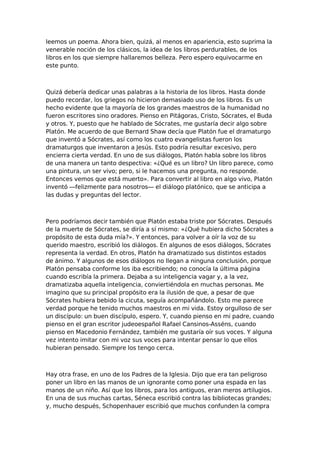 leemos un poema. Ahora bien, quizá, al menos en apariencia, esto suprima la
venerable noción de los clásicos, la idea de los libros perdurables, de los
libros en los que siempre hallaremos belleza. Pero espero equivocarme en
este punto.

Quizá debería dedicar unas palabras a la historia de los libros. Hasta donde
puedo recordar, los griegos no hicieron demasiado uso de los libros. Es un
hecho evidente que la mayoría de los grandes maestros de la humanidad no
fueron escritores sino oradores. Pienso en Pitágoras, Cristo, Sócrates, el Buda
y otros. Y, puesto que he hablado de Sócrates, me gustaría decir algo sobre
Platón. Me acuerdo de que Bernard Shaw decía que Platón fue el dramaturgo
que inventó a Sócrates, así como los cuatro evangelistas fueron los
dramaturgos que inventaron a Jesús. Esto podría resultar excesivo, pero
encierra cierta verdad. En uno de sus diálogos, Platón habla sobre los libros
de una manera un tanto despectiva: «¿Qué es un libro? Un libro parece, como
una pintura, un ser vivo; pero, si le hacemos una pregunta, no responde.
Entonces vemos que está muerto». Para convertir al libro en algo vivo, Platón
inventó —felizmente para nosotros— el diálogo platónico, que se anticipa a
las dudas y preguntas del lector.

Pero podríamos decir también que Platón estaba triste por Sócrates. Después
de la muerte de Sócrates, se diría a sí mismo: «¿Qué hubiera dicho Sócrates a
propósito de esta duda mía?». Y entonces, para volver a oír la voz de su
querido maestro, escribió los diálogos. En algunos de esos diálogos, Sócrates
representa la verdad. En otros, Platón ha dramatizado sus distintos estados
de ánimo. Y algunos de esos diálogos no llegan a ninguna conclusión, porque
Platón pensaba conforme los iba escribiendo; no conocía la última página
cuando escribía la primera. Dejaba a su inteligencia vagar y, a la vez,
dramatizaba aquella inteligencia, conviertiéndola en muchas personas. Me
imagino que su principal propósito era la ilusión de que, a pesar de que
Sócrates hubiera bebido la cicuta, seguía acompañándolo. Esto me parece
verdad porque he tenido muchos maestros en mi vida. Estoy orgulloso de ser
un discípulo: un buen discípulo, espero. Y, cuando pienso en mi padre, cuando
pienso en el gran escritor judeoespañol Rafael Cansinos-Asséns, cuando
pienso en Macedonio Fernández, también me gustaría oír sus voces. Y alguna
vez intento imitar con mi voz sus voces para intentar pensar lo que ellos
hubieran pensado. Siempre los tengo cerca.

Hay otra frase, en uno de los Padres de la Iglesia. Dijo que era tan peligroso
poner un libro en las manos de un ignorante como poner una espada en las
manos de un niño. Así que los libros, para los antiguos, eran meros artilugios.
En una de sus muchas cartas, Séneca escribió contra las bibliotecas grandes;
y, mucho después, Schopenhauer escribió que muchos confunden la compra

 