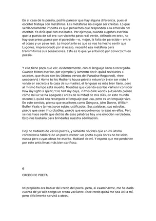 En el caso de la poesía, podría parecer que hay alguna diferencia, pues el
escritor trabaja con metáforas. Las metáforas no exigen ser creídas. Lo que
verdaderamente importa es que pensemos que responden a la emoción del
escritor. Yo diría que con eso basta. Por ejemplo, cuando Lugones escribió
que la puesta de sol era «un violento pavo real verde, delirado en oro», no
hay que preocuparse por el parecido —o, mejor, la falta de parecido— entre
el ocaso y un pavo real. Lo importante es que se nos ha hecho sentir que
Lugones, impresionado por el ocaso, necesitó esa metáfora para
transmitirnos sus sensaciones. Esto es lo que yo entiendo por conviccicm en
poesía.

Y ello tiene poco que ver, evidentemente, con el lenguaje llano o recargado.
Cuando Milton escribe, por ejemplo (y lamento decir, quizá revelarles a
ustedes, que éstos son los últimos versos del Paradise Regained), «hee
unobserv'd / Home to his Mother's house prívate return'd» («sin ser visto /
volvió en secreto a la casa de su madre), el lenguaje es más bien llano, pero
al mismo tiempo está muerto. Mientras que cuando escribe «When I consider
how my light is spent / Ere half my days, in this dark world» («Cuando pienso
cómo mi luz se ha apagado / antes de la mitad de mis días, en este mundo
oscuro»), quizá sea recargado el lenguaje que usa, pero es un lenguaje vivo.
En este sentido, pienso que escritores como Góngora, John Donne, William
Butler Yeats y James Joyce están justificados. Sus palabras, sus estrofas,
puede que sean improbables; puede que encontremos rarezas en ellas. Pero
se nos hace sentir que detrás de esas palabras hay una emoción verdadera.
Esto nos bastaría para brindarles nuestra admiración.

Hoy he hablado de varios poetas, y lamento decirles que en mi última
conferencia hablaré de un poeta menor: un poeta cuyas obras no he leído
nunca pero cuyas obras he escrito. Hablaré de mí. Y espero que me perdonen
por este anticlímax más bien cariñoso.

6
CREDO DE POETA

Mi propósito era hablar del credo del poeta, pero, al examinarme, me he dado
cuenta de yo sólo tengo un credo vacilante. Este credo quizá me sea útil a mí,
pero difícilmente servirá a otros.

 