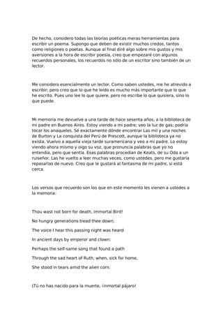 De hecho, considero todas las teorías poéticas meras herramientas para
escribir un poema. Supongo que deben de existir muchos credos, tantos
como religiones o poetas. Aunque al final diré algo sobre mis gustos y mis
aversiones a la hora de escribir poesía, creo que empezaré con algunos
recuerdos personales, los recuerdos no sólo de un escritor sino también de un
lector.

Me considero esencialmente un lector. Como saben ustedes, me he atrevido a
escribir; pero creo que lo que he leído es mucho más importante que lo que
he escrito. Pues uno lee lo que quiere, pero no escribe lo que quisiera, sino lo
que puede.

Mi memoria me devuelve a una tarde de hace sesenta años, a la biblioteca de
mi padre en Buenos Aires. Estoy viendo a mi padre; veo la luz de gas; podría
tocar los anaqueles. Sé exactamente dónde encontrar Las mil y una noches
de Burton y La conquista del Perú de Prescott, aunque la biblioteca ya no
exista. Vuelvo a aquella vieja tarde suramericana y veo a mi padre. Lo estoy
viendo ahora mismo y oigo su voz, que pronuncia palabras que yo no
entendía, pero que sentía. Esas palabras procedían de Keats, de su Oda a un
ruiseñor. Las he vuelto a leer muchas veces, como ustedes, pero me gustaría
repasarlas de nuevo. Creo que le gustará al fantasma de mi padre, si está
cerca.

Los versos que recuerdo son los que en este momento les vienen a ustedes a
la memoria:

Thou wast not born for death, immortal Bird!
No hungry generations tread thee down;
The voice I hear this passing night was heard
In ancient days by emperor and clown:
Perhaps the self-same song that found a path
Through the sad heart of Ruth, when, sick for home,
She stood in tears amid the alien corn.

(Tú no has nacido para la muerte, ¡inmortal pájaro!

 