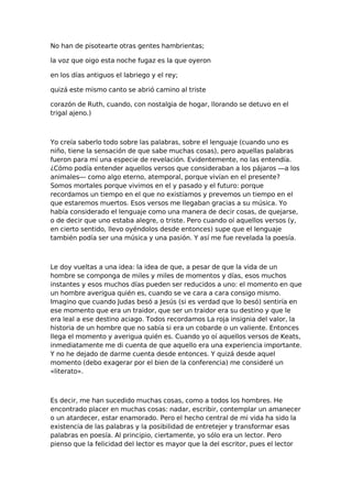 No han de pisotearte otras gentes hambrientas;
la voz que oigo esta noche fugaz es la que oyeron
en los días antiguos el labriego y el rey;
quizá este mismo canto se abrió camino al triste
corazón de Ruth, cuando, con nostalgia de hogar, llorando se detuvo en el
trigal ajeno.)

Yo creía saberlo todo sobre las palabras, sobre el lenguaje (cuando uno es
niño, tiene la sensación de que sabe muchas cosas), pero aquellas palabras
fueron para mí una especie de revelación. Evidentemente, no las entendía.
¿Cómo podía entender aquellos versos que consideraban a los pájaros —a los
animales— como algo eterno, atemporal, porque vivían en el presente?
Somos mortales porque vivimos en el y pasado y el futuro: porque
recordamos un tiempo en el que no existíamos y prevemos un tiempo en el
que estaremos muertos. Esos versos me llegaban gracias a su música. Yo
había considerado el lenguaje como una manera de decir cosas, de quejarse,
o de decir que uno estaba alegre, o triste. Pero cuando oí aquellos versos (y,
en cierto sentido, llevo oyéndolos desde entonces) supe que el lenguaje
también podía ser una música y una pasión. Y así me fue revelada la poesía.

Le doy vueltas a una idea: la idea de que, a pesar de que la vida de un
hombre se componga de miles y miles de momentos y días, esos muchos
instantes y esos muchos días pueden ser reducidos a uno: el momento en que
un hombre averigua quién es, cuando se ve cara a cara consigo mismo.
Imagino que cuando Judas besó a Jesús (si es verdad que lo besó) sentiría en
ese momento que era un traidor, que ser un traidor era su destino y que le
era leal a ese destino aciago. Todos recordamos La roja insignia del valor, la
historia de un hombre que no sabía si era un cobarde o un valiente. Entonces
llega el momento y averigua quién es. Cuando yo oí aquellos versos de Keats,
inmediatamente me di cuenta de que aquello era una experiencia importante.
Y no he dejado de darme cuenta desde entonces. Y quizá desde aquel
momento (debo exagerar por el bien de la conferencia) me consideré un
«literato».

Es decir, me han sucedido muchas cosas, como a todos los hombres. He
encontrado placer en muchas cosas: nadar, escribir, contemplar un amanecer
o un atardecer, estar enamorado. Pero el hecho central de mi vida ha sido la
existencia de las palabras y la posibilidad de entretejer y transformar esas
palabras en poesía. Al principio, ciertamente, yo sólo era un lector. Pero
pienso que la felicidad del lector es mayor que la del escritor, pues el lector

 