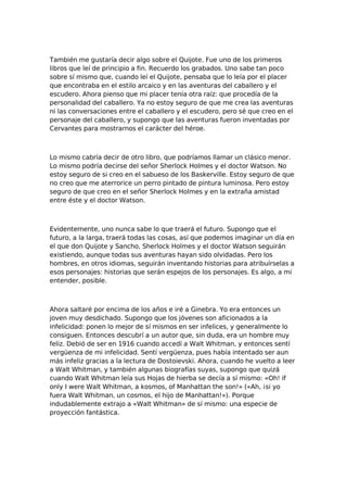 También me gustaría decir algo sobre el Quijote. Fue uno de los primeros
libros que leí de principio a fin. Recuerdo los grabados. Uno sabe tan poco
sobre sí mismo que, cuando leí el Quijote, pensaba que lo leía por el placer
que encontraba en el estilo arcaico y en las aventuras del caballero y el
escudero. Ahora pienso que mi placer tenía otra raíz: que procedía de la
personalidad del caballero. Ya no estoy seguro de que me crea las aventuras
ni las conversaciones entre el caballero y el escudero, pero sé que creo en el
personaje del caballero, y supongo que las aventuras fueron inventadas por
Cervantes para mostrarnos el carácter del héroe.

Lo mismo cabría decir de otro libro, que podríamos llamar un clásico menor.
Lo mismo podría decirse del señor Sherlock Holmes y el doctor Watson. No
estoy seguro de si creo en el sabueso de los Baskerville. Estoy seguro de que
no creo que me aterrorice un perro pintado de pintura luminosa. Pero estoy
seguro de que creo en el señor Sherlock Holmes y en la extraña amistad
entre éste y el doctor Watson.

Evidentemente, uno nunca sabe lo que traerá el futuro. Supongo que el
futuro, a la larga, traerá todas las cosas, así que podemos imaginar un día en
el que don Quijote y Sancho, Sherlock Holmes y el doctor Watson seguirán
existiendo, aunque todas sus aventuras hayan sido olvidadas. Pero los
hombres, en otros idiomas, seguirán inventando historias para atribuírselas a
esos personajes: historias que serán espejos de los personajes. Es algo, a mi
entender, posible.

Ahora saltaré por encima de los años e iré a Ginebra. Yo era entonces un
joven muy desdichado. Supongo que los jóvenes son aficionados a la
infelicidad: ponen lo mejor de sí mismos en ser infelices, y generalmente lo
consiguen. Entonces descubrí a un autor que, sin duda, era un hombre muy
feliz. Debió de ser en 1916 cuando accedí a Walt Whitman, y entonces sentí
vergüenza de mi infelicidad. Sentí vergüenza, pues había intentado ser aun
más infeliz gracias a la lectura de Dostoievski. Ahora, cuando he vuelto a leer
a Walt Whitman, y también algunas biografías suyas, supongo que quizá
cuando Walt Whitman leía sus Hojas de hierba se decía a sí mismo: «Oh! if
only I were Walt Whitman, a kosmos, of Manhattan the son!» («Ah, ¡si yo
fuera Walt Whitman, un cosmos, el hijo de Manhattan!»). Porque
indudablemente extrajo a «Walt Whitman» de sí mismo: una especie de
proyección fantástica.

 