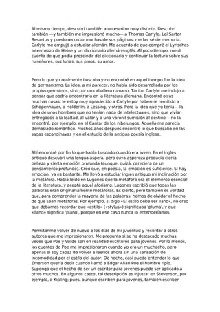 Al mismo tiempo, descubrí también a un escritor muy distinto. Descubrí
también —y también me impresionó mucho— a Thomas Carlyle. Leí Sartor
Resartus y puedo recordar muchas de sus páginas: me las sé de memoria.
Carlyle me empujó a estudiar alemán. Me acuerdo de que compré el Lyrisches
Intermezzo de Heine y un diccionario alemán-inglés. Al poco tiempo, me di
cuenta de que podía prescindir del diccionario y continuar la lectura sobre sus
ruiseñores, sus lunas, sus pinos, su amor.

Pero lo que yo realmente buscaba y no encontré en aquel tiempo fue la idea
de germanismo. La idea, a mi parecer, no había sido desarrollada por los
propios germanos, sino por un caballero romano, Tácito. Carlyle me indujo a
pensar que podría encontrarla en la literatura alemana. Encontré otras
muchas cosas; le estoy muy agradecido a Carlyle por haberme remitido a
Schopenhauer, a Hólderlin, a Lessing, y otros. Pero la idea que yo tenía —la
idea de unos hombres que no tenían nada de intelectuales, sino que vivían
entregados a la lealtad, al valor y a una varonil sumisión al destino— no la
encontré, por ejemplo, en el Cantar de los nibelungos. Aquello me parecía
demasiado romántico. Muchos años después encontré lo que buscaba en las
sagas escandinavas y en el estudio de la antigua poesía inglesa.

Allí encontré por fin lo que había buscado cuando era joven. En el inglés
antiguo descubrí una lengua áspera, pero cuya aspereza producía cierta
belleza y cierta emoción profunda (aunque, quizá, careciera de un
pensamiento profundo). Creo que, en poesía, la emoción es suficiente. Si hay
emoción, ya es bastante. Me llevó a estudiar inglés antiguo mi inclinación por
la metáfora. Había leído en Lugones que la metáfora era el elemento esencial
de la literatura, y acepté aquel aforismo. Lugones escribió que todas las
palabras eran originariamente metáforas. Es cierto, pero también es verdad
que, para comprender la mayoría de las palabras, hemos de olvidar el hecho
de que sean metáforas. Por ejemplo, si digo «El estilo debe ser llano», no creo
que debamos recordar que «estilo» («stylus») significaba 'pluma', y que
«llano» significa 'plano', porque en ese caso nunca lo entenderíamos.

Permítanme volver de nuevo a los días de mi juventud y recordar a otros
autores que me impresionaron. Me pregunto si se ha destacado muchas
veces que Poe y Wilde son en realidad escritores para jóvenes. Por lo menos,
los cuentos de Poe me impresionaron cuando yo era un muchacho, pero
apenas si soy capaz de volver a leerlos ahora sin una sensación de
incomodidad por el estilo del autor. De hecho, casi puedo entender lo que
Emerson quería decir cuando llamó a Edgar Alian Poe el hombre ripio.
Supongo que el hecho de ser un escritor para jóvenes puede ser aplicado a
otros muchos. En algunos casos, tal descripción es injusta: en Stevenson, por
ejemplo, o Kipling; pues, aunque escriben para jóvenes, también escriben

 