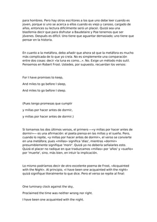 para hombres. Pero hay otros escritores a los que uno debe leer cuando es
joven, porque si uno se acerca a ellos cuando es viejo y canoso, cargado de
años, entonces su lectura difícilmente será un placer. Quizá sea una
blasfemia decir que para disfrutar a Baudelaire y Poe tenemos que ser
jóvenes. Después es difícil. Uno tiene que aguantar demasiado; uno tiene que
pensar en la historia.

En cuanto a la metáfora, debo añadir que ahora sé que la metáfora es mucho
más complicada de lo que yo creía. No es simplemente una comparación
entre dos cosas: decir «la luna es como...». No. Exige un método más sutil.
Pensemos en Robert Frost. Ustedes, por supuesto, recuerdan los versos:

For I have promises to keep,
And miles to go before I sleep,
And miles to go before I sleep.

(Pues tengo promesas que cumplir
y millas por hacer antes de dormir,
y millas por hacer antes de dormir.)

Si tomamos los dos últimos versos, el primero —«y millas por hacer antes de
dormir»— es una afirmación: el poeta piensa en las millas y el sueño. Pero,
cuando lo repite, «y millas por hacer antes de dormir», el verso se convierte
en una metáfora; pues «millas» significa 'días', mientras «dormir»
presumiblemente signifique 'morir'. Quizá yo no debería señalarles esto.
Quizá el placer no radique en que traduzcamos «millas» por 'años' y «sueño»
por 'muerte', sino, más bien, en intuir la implicación.

Lo mismo podríamos decir de otro excelente poema de Frost, «Acquainted
with the Night». Al principio, «I have been one acquainted with the night»
quizá signifique literalmente lo que dice. Pero el verso se repite al final:

One luminary clock against the sky,
Proclaimed the time was neither wrong nor right.
I have been one acquainted with the night.

 