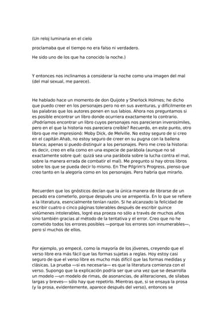 (Un reloj luminaria en el cielo
proclamaba que el tiempo no era falso ni verdadero.
He sido uno de los que ha conocido la noche.)

Y entonces nos inclinamos a considerar la noche como una imagen del mal
(del mal sexual, me parece).

He hablado hace un momento de don Quijote y Sherlock Holmes; he dicho
que puedo creer en los personajes pero no en sus aventuras, y difícilmente en
las palabras que los autores ponen en sus labios. Ahora nos preguntamos si
es posible encontrar un libro donde ocurriera exactamente lo contrario.
¿Podríamos encontrar un libro cuyos personajes nos parecieran inverosímiles,
pero en el que la historia nos pareciera creíble? Recuerdo, en este punto, otro
libro que me impresionó: Moby Dick, de Melville. No estoy seguro de si creo
en el capitán Ahab, no estoy seguro de creer en su pugna con la ballena
blanca; apenas si puedo distinguir a los personajes. Pero me creo la historia:
es decir, creo en ella como en una especie de parábola (aunque no sé
exactamente sobre qué: quizá sea una parábola sobre la lucha contra el mal,
sobre la manera errada de combatir el mal). Me pregunto si hay otros libros
sobre los que se pueda decir lo mismo. En The Pilgrim's Progress, pienso que
creo tanto en la alegoría como en los personajes. Pero habría que mirarlo.

Recuerden que los gnósticos decían que la única manera de librarse de un
pecado era cometerlo, porque después uno se arrepentía. En lo que se refiere
a la literatura, esencialmente tenían razón. Si he alcanzado la felicidad de
escribir cuatro o cinco páginas tolerables después de escribir quince
volúmenes intolerables, logré esa proeza no sólo a través de muchos años
sino también gracias al método de la tentativa y el error. Creo que no he
cometido todos los errores posibles —porque los errores son innumerables—,
pero sí muchos de ellos.

Por ejemplo, yo empecé, como la mayoría de los jóvenes, creyendo que el
verso libre era más fácil que las formas sujetas a reglas. Hoy estoy casi
seguro de que el verso libre es mucho más difícil que las formas medidas y
clásicas. La prueba —si es necesaria— es que la literatura comienza con el
verso. Supongo que la explicación podría ser que una vez que se desarrolla
un modelo —un modelo de rimas, de asonancias, de aliteraciones, de sílabas
largas y breves— sólo hay que repetirlo. Mientras que, si se ensaya la prosa
(y la prosa, evidentemente, aparece después del verso), entonces se

 