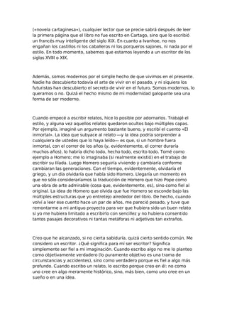 («novela cartaginesa»), cualquier lector que se precie sabrá después de leer
la primera página que el libro no fue escrito en Cartago, sino que lo escribió
un francés muy inteligente del siglo XIX. En cuanto a Ivanhoe, no nos
engañan los castillos ni los caballeros ni los porqueros sajones, ni nada por el
estilo. En todo momento, sabemos que estamos leyendo a un escritor de los
siglos XVIII o XIX.

Además, somos modernos por el simple hecho de que vivimos en el presente.
Nadie ha descubierto todavía el arte de vivir en el pasado, y ni siquiera los
futuristas han descubierto el secreto de vivir en el futuro. Somos modernos, lo
queramos o no. Quizá el hecho mismo de mi modernidad galopante sea una
forma de ser moderno.

Cuando empecé a escribir relatos, hice lo posible por adornarlos. Trabajé el
estilo, y alguna vez aquellos relatos quedaron ocultos bajo múltiples capas.
Por ejemplo, imaginé un argumento bastante bueno, y escribí el cuento «El
inmortal». La idea que subyace al relato —y la idea podría sorprender a
cualquiera de ustedes que lo haya leído— es que, si un hombre fuera
inmortal, con el correr de los años (y, evidentemente, el correr duraría
muchos años), lo habría dicho todo, hecho todo, escrito todo. Tomé como
ejemplo a Homero; me lo imaginaba (si realmente existió) en el trabajo de
escribir su Ilíada. Luego Homero seguiría viviendo y cambiaría conforme
cambiaran las generaciones. Con el tiempo, evidentemente, olvidaría el
griego, y un día olvidaría que había sido Homero. Llegaría un momento en
que no sólo consideraríamos la traducción de Homero que hizo Pope como
una obra de arte admirable (cosa que, evidentemente, es), sino como fiel al
original. La idea de Homero que olvida que fue Homero se esconde bajo las
múltiples estructuras que yo entretejo alrededor del libro. De hecho, cuando
volví a leer ese cuento hace un par de años, me pareció pesado, y tuve que
remontarme a mi antiguo proyecto para ver que hubiera sido un buen relato
si yo me hubiera limitado a escribirlo con sencillez y no hubiera consentido
tantos pasajes decorativos ni tantas metáforas ni adjetivos tan extraños.

Creo que he alcanzado, si no cierta sabiduría, quizá cierto sentido común. Me
considero un escritor. ¿Qué significa para mí ser escritor? Significa
simplemente ser fiel a mi imaginación. Cuando escribo algo no me lo planteo
como objetivamente verdadero (lo puramente objetivo es una trama de
circunstancias y accidentes), sino como verdadero porque es fiel a algo más
profundo. Cuando escribo un relato, lo escribo porque creo en él: no como
uno cree en algo meramente histórico, sino, más bien, como uno cree en un
sueño o en una idea.

 