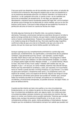 Creo que quizá nos despiste uno de los estudios que más valoro: el estudio de
la historia de la literatura. Me pregunto (espero que no sea una blasfemia) si
no le prestamos demasiada atención a la historia. Atender a la historia de la
literatura —o de cualquiera otra arte, si vamos a eso— es en realidad una
forma de incredulidad, de escepticismo. Si me digo, por ejemplo, que
Wordsworth y Verlaine fueron excelentes poetas del siglo XIX, corro el peligro
de pensar que el tiempo los ha destruido en cierta medida, que ya no son tan
buenos como fueron. Creo que la idea antigua de que podemos reconocer la
perfección del arte sin tener en cuenta las fechas era mejor.

He leído algunas historias de la filosofía india. Los autores (ingleses,
alemanes, franceses, americanos) siempre se asombran de que en la India la
gente no tenga sentido de la historia, de que traten a todos los pensadores
como si fueran contemporáneos. Traducen las palabras de la filosofía antigua
a la moderna jerga de la filosofía de hoy. Pero esto significa algo magnífico:
confirma la idea de que uno cree en la filosofía o de que uno cree en la
poesía; de que las cosas que fueron bellas pueden ser bellas aún.

Aunque supongo que soy completamente antihistórico cuando digo esto
(puesto que, evidentemente, los significados y connotaciones de las palabras
cambian), sigo pensando que hay versos —por ejemplo, cuando Virgilio
escribió «Ibant obscuri sola sub nocte per umbram» (me pregunto si habré
escandido el verso como debiera: mi latín está bastante oxidado), o cuando
un antiguo poeta inglés escribió «Norpan sniwde...», o cuando leemos «Music
to hear, why hear'st thou music sadly? / Sweets with sweets war not, joy
delights in joy»— en los que, en cierta medida, estamos más allá del tiempo.
Pienso que hay eternidad en la belleza; y esto, por supuesto, es lo que Keats
tenía en mente cuando escribió «A thing of beauty is a joy forever» («Lo bello
es gozo para siempre»). Aceptamos este verso, y lo aceptamos como una
especie de verdad, como una especie de fórmula. Alguna vez tengo el coraje
y la esperanza suficientes para pensar que puede ser verdad: que, aunque
todos los hombres escriben en el tiempo, envueltos en circunstancias y
accidentes y frustraciones temporales, es posible alcanzar, de algún modo, un
poco de belleza eterna.

Cuando escribo intento ser leal a los sueños y no a las circunstancias.
Evidentemente, en mis relatos (la gente me dice que debo hablar de ellos)
hay circunstancias verdaderas, pero, por alguna razón, he creído que esas
circunstancias deben siempre contarse con cierta dosis de mentira. No hay
placer en contar una historia como sucedió realmente. Tenemos que cambiar
alguna cosa, aunque nos parezca insignificante; si no es así, no nos
consideramos artistas sino, quizá, meros periodistas o historiadores. Aunque
imagino que los verdaderos historiadores siempre han sabido que pueden ser

 