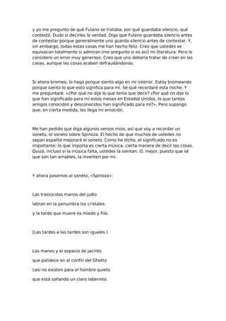 y yo me pregunto de qué Fulano se trataba, por qué guardaba silencio, qué
contestó. Dudo si decirles la verdad. Digo que Fulano guardaba silencio antes
de contestar porque generalmente uno guarda silencio antes de contestar. Y,
sin embargo, todas estas cosas me han hecho feliz. Creo que ustedes se
equivocan totalmente si admiran (me pregunto si es así) mi literatura. Pero lo
considero un error muy generoso. Creo que uno debería tratar de creer en las
cosas, aunque las cosas acaben defraudándonos.

Si ahora bromeo, lo hago porque siento algo en mi interior. Estoy bromeando
porque siento lo que esto significa para mí. Sé qué recordaré esta noche. Y
me preguntaré: «¿Por qué no dije lo que tenía que decir? ¿Por qué no dije lo
que han significado para mí estos meses en Estados Unidos, lo que tantos
amigos conocidos y desconocidos han significado para mí?». Pero supongo
que, en cierta medida, les llega mi emoción.

Me han pedido que diga algunos versos míos, así que voy a recordar un
soneto, el soneto sobre Spinoza. El hecho de que muchos de ustedes no
sepan español mejorará el soneto. Como he dicho, el significado no es
importante: lo que importa es cierta música, cierta manera de decir las cosas.
Quizá, incluso si la música falta, ustedes la sientan. O, mejor, puesto que sé
que son tan amables, la inventen por mí.

Y ahora pasemos al soneto, «Spinoza»:

Las traslúcidas manos del judío
labran en la penumbra los cristales
y la tarde que muere es miedo y frío.

(Las tardes a las tardes son iguales.)

Las manos y el espacio de jacinto
que palidece en el confín del Ghetto
casi no existen para el hombre quieto
que está soñando un claro laberinto.

 