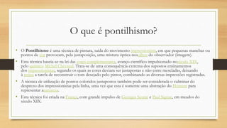 O que é pontilhismo?
• O Pontilhismo é uma técnica de pintura, saída do movimento impressionista, em que pequenas manchas ou
pontos de cor provocam, pela justaposição, uma mistura óptica nosolhos do observador (imagem).
• Esta técnica baseia-se na lei das cores complementares, avanço científico impulsionado noséculo XIX,
pelo químico Michel Chevreul. Trata-se de uma consequência extrema dos supostos ensinamentos
dos impressionistas, segundo os quais as cores deviam ser justapostas e não entre mescladas, deixando
à retina a tarefa de reconstruir o tom desejado pelo pintor, combinando as diversas impressões registradas.
• A técnica de utilização de pontos coloridos justapostos também pode ser considerada o culminar do
desprezo dos impressionistas pela linha, uma vez que esta é somente uma abstração do Homem para
representar anatureza.
• Esta técnica foi criada na França, com grande impulso de Georges Seurat e Paul Signac, em meados do
século XIX.
 