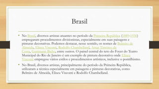 Brasil
• No Brasil, diversos artistas atuantes no período da Primeira República (1889-1930)
empregaram procedimentos divisionistas, especialmente em suas paisagens e
pinturas decorativas. Podemos destacar, nesse sentido, os nomes de Belmiro de
Almeida, Eliseu Visconti, Rodolfo Chambelland, Artur Timóteo da
Costa, Guttmann Bicho, entre outros. O painel central do teto do Foyer do Teatro
Municipal do Rio de Janeiro é um exemplo de pintura decorativa onde Eliseu
Visconti empregou vários estilos e procedimentos artísticos, inclusive o pontilhismo.
• No Brasil, diversos artistas, principalmente do período da Primeira República,
utilizaram a técnica especialmente em paisagens e pinturas decorativas, como
Belmiro de Almeida, Eliseu Visconti e Rodolfo Chambelland.
 