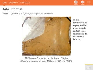 www.sejaetico.com.br 12
PróximoVoltarInício
ARTE » CADERNO 7 » CAPÍTULO 2
Arte informal
Entre o gestual e a figuração na pintura europeia
Matéria em forma de pé, de Antoni Tàpies
(técnica mista sobre tela, 130 cm × 162 cm, 1965).
ênfase
semelhante na
espontaneidad
e e expressão
gestual como
reveladoras da
criatividade
interior.
 