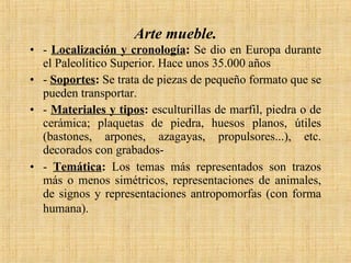 Arte mueble. -  Localización y cronología :  Se dio en Europa durante el Paleolítico Superior. Hace unos 35.000 años  -  Soportes :  Se trata de piezas de pequeño formato que se pueden transportar. -  Materiales y tipos :  esculturillas de marfil, piedra o de cerámica; plaquetas de piedra, huesos planos, útiles (bastones, arpones, azagayas, propulsores...), etc. decorados con grabados- -  Temática :  Los temas más representados son trazos más o menos simétricos, representaciones de animales, de signos y representaciones antropomorfas (con forma humana).   