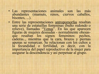 Las representaciones animales son las más abundantes (mamuts, renos, ciervos caballos, bisontes, ...). Entre las representaciones  antropomorfas  resaltan una serie de estatuillas femeninas (bulto redondo o relieve), llamadas “ Venus ”. En las que aparecen figuras de mujeres desnudas - normalmente obesas- que resaltan los signos femeninos: pechos, caderas.., mientras que la cara, brazos y piernas apenas se remarcan. Se relacionan con los cultos a la fecundidad o fertilidad, es decir, con la importancia del papel reproductivo de la mujer para asegurar la descendencia y así perpetuar al grupo. 