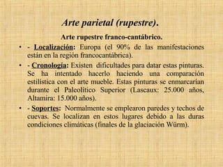 Arte parietal (rupestre) .   Arte rupestre franco-cantábrico. -  Localización :  Europa (el 90% de las manifestaciones están en la región francocantábrica). -  Cronología :  Existen  dificultades para datar estas pinturas. Se ha intentado hacerlo haciendo una comparación estilística con el arte mueble. Estas pinturas se enmarcarían durante el Paleolítico Superior (Lascaux: 25.000 años, Altamira: 15.000 años). -  Soportes :   Normalmente se emplearon paredes y techos de cuevas. Se localizan en estos lugares debido a las duras condiciones climáticas (finales de la glaciación Würm). 