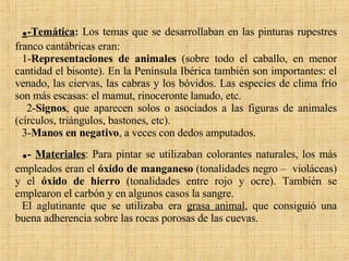 . -Temática :  Los temas que se desarrollaban en las pinturas rupestres franco cantábricas eran:  1- Representaciones de animales  (sobre todo el caballo, en menor cantidad el bisonte). En la Península Ibérica también son importantes: el venado, las ciervas, las cabras y los bóvidos. Las especies de clima frío son más escasas: el mamut, rinoceronte lanudo, etc. 2- Signos , que aparecen solos o asociados a las figuras de animales (círculos, triángulos, bastones, etc).  3- Manos en negativo , a veces con dedos amputados. . -  Materiales : Para pintar se utilizaban colorantes naturales, los más empleados eran el  óxido de manganeso  (tonalidades negro –  violáceas) y el  óxido de hierro  (tonalidades entre rojo y ocre). También se emplearon el carbón y en algunos casos la sangre.  El aglutinante que se utilizaba era  grasa animal , que consiguió una buena adherencia sobre las rocas porosas de las cuevas. 