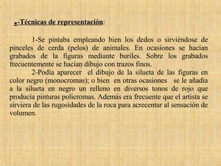 . -Técnicas de representación :  1-Se pintaba empleando bien los dedos o sirviéndose de pinceles de cerda (pelos) de animales. En ocasiones se hacían grabados de la figuras mediante buriles. Sobre los grabados frecuentemente se hacían dibujo con trazos finos. 2-Podía aparecer  el dibujo de la silueta de las figuras en color negro (monocromas); o bien  en otras ocasiones  se le añadía a la silueta en negro un relleno en diversos tonos de rojo que producía pinturas policromas. Además era frecuente que el artista se sirviera de las rugosidades de la roca para acrecentar al sensación de volumen. 