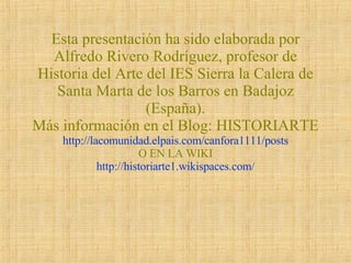 Esta presentación ha sido elaborada por Alfredo Rivero Rodríguez, profesor de Historia del Arte del IES Sierra la Calera de Santa Marta de los Barros en Badajoz (España). Más información en el Blog: HISTORIARTE http://lacomunidad.elpais.com/canfora1111/posts O EN LA WIKI   http://historiarte1.wikispaces.com/  