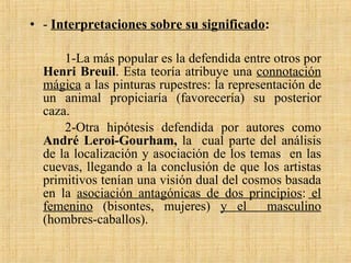 -  Interpretaciones sobre su significado : 1-La más popular es la defendida entre otros por  Henri Breuil . Esta teoría atribuye una  connotación mágica  a las pinturas rupestres: la representación de un animal propiciaría (favorecería) su posterior caza. 2-Otra hipótesis defendida por autores como  André Leroi-Gourham,  la  cual parte del análisis de la localización y asociación de los temas  en las cuevas, llegando a la conclusión de que los artistas primitivos tenían una visión dual del cosmos basada en la  asociación antagónicas de dos principios :  el femenino  (bisontes, mujeres)  y el  masculino  (hombres-caballos). 