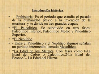 Introducción histórica .   -  Prehistoria : Es el periodo que estudia el pasado de la humanidad previo a la invención de la escritura  y se divide en tres grandes etapas: * El Paleolítico , Se subdivide en tres fases: Paleolítico Inferior, Paleolítico Medio y Paleolítico Superior. * El Neolítico . - Entre el Paleolítico y el Neolítico algunos señalan un periodo intermedio llamado  Mesolítico . * La Edad de los Metales . Con fases como:1-La Edad del Cobre o Calcolítico.2-La Edad del Bronce.3- La Edad del Hierro. 