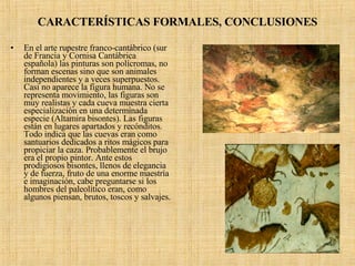 CARACTERÍSTICAS FORMALES, CONCLUSIONES En el arte rupestre franco-cantábrico (sur de Francia y Cornisa Cantábrica española) las pinturas son polícromas, no forman escenas sino que son animales independientes y a veces superpuestos. Casi no aparece la figura humana. No se representa movimiento, las figuras son muy realistas y cada cueva muestra cierta especialización en una determinada especie (Altamira bisontes). Las figuras están en lugares apartados y recónditos. Todo indica que las cuevas eran como santuarios dedicados a ritos mágicos para propiciar la caza. Probablemente el brujo era el propio pintor. Ante estos prodigiosos bisontes, llenos de elegancia y de fuerza, fruto de una enorme maestría e imaginación, cabe preguntarse si los hombres del paleolítico eran, como algunos piensan, brutos, toscos y salvajes. 