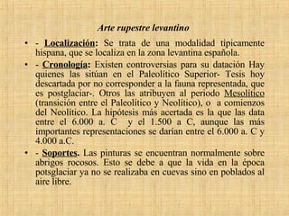 Arte rupestre levantino   -  Localización :  Se trata de una modalidad típicamente hispana, que se localiza en la zona levantina española. -  Cronología :  Existen controversias para su datación Hay quienes las sitúan en el Paleolítico Superior- Tesis hoy descartada por no corresponder a la fauna representada, que es postglaciar-. Otros las atribuyen al periodo  Mesolítico  (transición entre el Paleolítico y Neolítico), o  a comienzos del Neolítico. La hipótesis más acertada es la que las data entre el 6.000 a. C  y el 1.500 a C, aunque las más importantes representaciones se darían entre el 6.000 a. C y 4.000 a.C. -  Soportes .  Las pinturas se encuentran normalmente sobre abrigos rocosos. Esto se debe a que la vida en la época potsglaciar ya no se realizaba en cuevas sino en poblados al aire libre. 