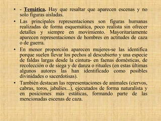 -  Temática .  Hay que resaltar que aparecen escenas y no solo figuras aisladas.  Las principales representaciones son figuras humanas realizadas de forma esquemática, poco realista sin ofrecer detalles y siempre en movimiento. Mayoritariamente aparecen representaciones de hombres en actitudes de caza o de guerra.  En menor proporción aparecen mujeres-se las identifica porque suelen llevar los pechos al descubierto y una especie de faldas largas desde la cintura- en faenas domésticas, de recolección o de siega y de danza o rituales (en estas últimas algunos autores las han identificado como posibles divinidades o sacerdotisas). También destacan las representaciones de animales (ciervos, cabras, toros, jabalíes...), ejecutados de forma naturalista y en posiciones más estáticas, formando parte de las mencionadas escenas de caza. 