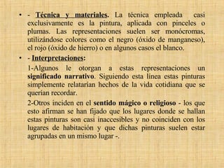 -  Técnica y materiales .  La técnica empleada  casi exclusivamente es la pintura, aplicada con pinceles o plumas. Las representaciones suelen ser monócromas, utilizándose colores como el negro (óxido de manganeso), el rojo (óxido de hierro) o en algunos casos el blanco. -  Interpretaciones : 1-Algunos le otorgan a estas representaciones un  significado narrativo . Siguiendo esta línea estas pinturas simplemente relatarían hechos de la vida cotidiana que se querían recordar.  2-Otros inciden en el  sentido mágico o religioso  - los que esto afirman se han fijado que los lugares donde se hallan estas pinturas son casi inaccesibles y no coinciden con los lugares de habitación y que dichas pinturas suelen estar agrupadas en un mismo lugar -. 