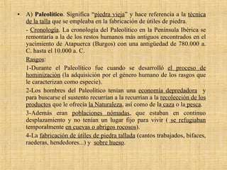 A)  Paleolítico . Significa “ piedra vieja ” y hace referencia a la  técnica de la talla  que se empleaba en la fabricación de útiles de piedra.  -  Cronología . La cronología del Paleolítico en la Península Ibérica se remontaría a la de los restos humanos más antiguos encontrados en el yacimiento de Atapuerca (Burgos) con una antigüedad de 780.000 a. C. hasta el 10.000 a. C. Rasgos : 1-Durante el Paleolítico fue cuando se desarrolló  el proceso de hominización  (la adquisición por el género humano de los rasgos que le caracterizan como especie).  2-Los hombres del Paleolítico tenían una  economía depredadora   y para buscarse el sustento recurrían a la recurrían a la  recolección de los productos  que le ofrecía  la Naturaleza , así como de la  caza  o la  pesca .  3-Además eran  poblaciones nómadas , que estaban en continuo desplazamiento y no tenían un lugar fijo para vivir (  se refugiaban  temporalmente  en cuevas o abrigos rocosos ). 4-La  fabricación de útiles de piedra tallada  (cantos trabajados, bifaces, raederas, hendedores...) y  sobre hueso . 