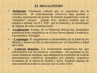 EL MEGALITISMO - Definición : Fenómeno cultural que se caracterizó por la construcción  de enterramientos colectivos bajo grandes y variados monumentos de piedra. El término megalitismo viene de “megalitos” ( megas:  grande;  litos:  piedra), nombre que se empezó a utilizar -en el s. XIX-  por el material y el colosalismo de algunas de estas construcciones. - Localización :  Europa. En la Península Ibérica hay abundantes manifestaciones megalíticas en el área Suroccidental (Andalucía, Extremadura, Portugal). -  Cronología : El megalitismo se desarrollaría en la Edad de los Metales y dentro de ella se relacionaría con  el Calcolítico o Edad del Cobre. -  Contexto histórico :  Los monumentos megalíticos hay que relacionarlos con las primeras  sociedades - las asentadas en las costas atlánticas europeas- que adoptaron la costumbre de realizar enterramientos colectivos protegidos por túmulos (sepulcros levantados de la tierra) de piedras y tierra. También algunas de estas manifestaciones se asocian con el culto al Sol. 