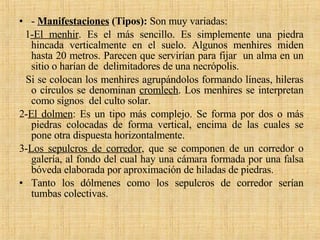 -  Manifestaciones  (Tipos):  Son muy variadas: 1 -El menhir . Es el más sencillo. Es simplemente una piedra hincada verticalmente en el suelo. Algunos menhires miden hasta 20 metros. Parecen que servirían para fijar  un alma en un sitio o harían de  delimitadores de una necrópolis. Si se colocan los menhires agrupándolos formando líneas, hileras o círculos se denominan  cromlech . Los menhires se interpretan como signos  del culto solar. 2- El dolmen : Es un tipo más complejo. Se forma por dos o más piedras colocadas de forma vertical, encima de las cuales se pone otra dispuesta horizontalmente.  3- Los sepulcros de corredor , que se componen de un corredor o galería, al fondo del cual hay una cámara formada por una falsa bóveda elaborada por aproximación de hiladas de piedras. Tanto los dólmenes como los sepulcros de corredor serían tumbas colectivas. 