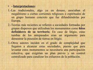 -  Interpretaciones :   1.-Las tradicionales, algo ya en desuso, asociaban el megalitismo a ciertas corrientes religiosos o espirituales de un grupo humano concreto que fue difundiéndolas por Europa. 2.-Teorías más recientes se refieren a sociedades formadas por grupos dispersos que utilizaban los monumentos como  hitos definidores de su territorio . En caso de litigio, estas tumbas de los antepasados eran un argumento para demostrar la posesión de tierras en litigio.  3.-Otros autores inciden en el grado de complejidad que llegaron a alcanzar estas sociedades, puesto que para levantar estos monumentos se necesitaría una participación colectiva, que exigirían un plan previo y un control centralizado para canalizar los esfuerzos de la población. 