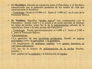B)  Mesolítico.  Periodo de transición entre el Paleolítico y el Neolítico caracterizado por la adopción paulatina de los modos de vida que caracterizarán al Neolítico. -  Cronología . Desde el 10.000 a C.  hasta el  4.000 a.C. en el caso de la Península Ibérica. B)  Neolítico.  Significa  “ piedra nueva ”  (en comparación con el Paleolítico: “piedra vieja”) y se asocia a un modo peculiar de fabricar los útiles de piedra, como fue la   de la   pulimentación  (alisado de la superficie), frente a la talla, propia del Paleolítico. -  Cronología .  Desde aproximadamente el 4.000 a C. hasta el 2500 a C. para la Península Ibérica. - Características : 1-La aparición de una  economía productora,   basada en  nuevas actividades  como:  la agricultura   y  la ganadería . 2-El surgimiento de  poblados estables . Los  grupos humanos se volvieron sedentarios .  3-El uso de la técnica de  pulimentación de la piedra  (hachas, azuelas...)  4-El  empleo de la  cerámica  y la fabricación de   tejidos .  