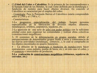 C ) Edad del Cobre o Calcolítico . Es la primera de las correspondientes a la llamada Edad de los Metales, la cual viene definida por la metalurgia o  fundición de metales para hacer objetos diversos. En concreto el Calcolítico se caracteriza por el empleo del cobre.  -  Cronología : Para la Península Ibérica el Calcolítico estaría comprendido entre el 2500 y el 1700 a. C. - Características:  1-La  progresiva especialización del trabajo . Surgen personas especializadas en la fabricación de diversos objetos: alfareros, metalúrgicos, orfebres, carpinteros, tejedores, etc. 2-La aparición de  una serie de  jefes con poder político  con la suficiente entidad como para organizar las comunidades y realizar obras colectivas (construcciones megalíticas). 3- El comienzo de la  diferenciación en grupos sociales , debido al enriquecimiento de determinados grupos frente a otros a consecuencia de las nuevas actividades (metalurgia,  comercio...), lo cual se comprueba en los objetos encontrados en ajuares funerarios. 4 – La difusión de la  metalurgia o fundición de metales ,(para hacer instrumentos  como puñales, puntas de lanza, etc.), en este caso el cobre, y el  comercio  o intercambio de productos. 5-La  realización de  construcciones megalíticas  (dólmenes, sepulcros de corredor, etc.) 