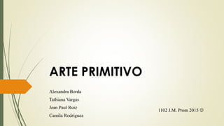 ARTE PRIMITIVO
Alexandra Borda
Tathiana Vargas
Jean Paul Ruiz
Camila Rodríguez
1102 J.M. Prom 2015 
 