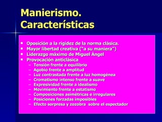 Manierismo. Características Oposición a la rigidez de la norma clásica. Mayor libertad creativa (“a su maniera”) Liderazgo máximo de Miguel Ángel Provocación anticlásica Tensión frente a equilibrio Agobio frente a amplitud Luz contrastada frente a luz homogénea Cromatismo intenso frente a suave Expresividad frente a idealismo Movimiento frente a estatismo Composiciones asimétricas e irregulares Posiciones forzadas imposibles Efecto sorpresa y zozobra  sobre el espectador 