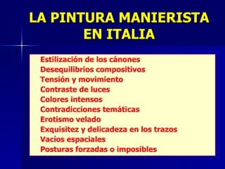 LA PINTURA MANIERISTA EN ITALIA Estilización de los cánones Desequilibrios compositivos Tensión y movimiento Contraste de luces Colores intensos Contradicciones temáticas Erotismo velado Exquisitez y delicadeza en los trazos Vacíos espaciales Posturas forzadas o imposibles 
