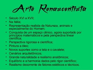 Século XVI a XVII; Na Itália; Representação realista da Natureza, animais e especialmente do Homem; Conquista de um espaço cênico, agora suportado por princípios matemáticos e pela perspectiva linear científica; Perspectiva rigorosa e científica; Pintura a óleo; Novos suportes como a tela e o cavalete; Cenários arquitetônicos; Grande naturalidade e realismo anatômicos; Equilíbrio e a harmonia dados pelo rigor científico; Realismo decorrente de fatores estéticos e técnicos. 