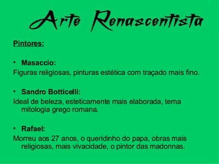 Pintores: Masaccio:  Figuras religiosas, pinturas estética com traçado mais fino. Sandro Botticelli:  Ideal de beleza, esteticamente mais elaborada, tema mitologia grego romana. Rafael:  Morreu aos 27 anos, o queridinho do papa, obras mais religiosas, mais vivacidade, o pintor das madonnas. 