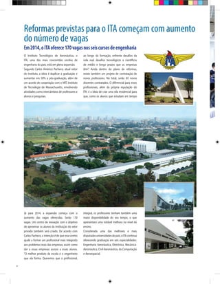 Reformas previstas para o ITA começam com aumento
do número de vagas
Em 2014, o ITA oferece 170 vagas nos seis cursos de engenharia
O Instituto Tecnológico de Aeronáutica, o
ITA, uma das mais concorridas escolas de
engenharia do país, está em plena expansão.
Segundo Carlos Américo Pacheco, atual reitor
do Instituto, a ideia é duplicar a graduação e
aumentar em 50% a pós-graduação, além de
um acordo de cooperação com o MIT, Instituto
de Tecnologia de Massachusetts, envolvendo
atividades como intercâmbios de professores e
alunos e pesquisas.

Já para 2014, a expansão começa com o
aumento das vagas oferecidas. Serão 170
vagas. Um centro de inovação com o objetivo
de aproximar os alunos da instituição do setor
privado também será criado. De acordo com
Carlos Pacheco, a intenção é de que esse centro
ajude a formar um profissional mais integrado
aos problemas reais das empresas, assim como
dar a essas empresas acesso a esses alunos.
“O melhor produto da escola é o engenheiro
que ela forma. Queremos que o profissional,
4

ao longo da formação, enfrente desafios da
vida real, desafios tecnológicos e científicos
de médio e longo prazos que as empresas
têm”. Ainda dentro do plano de reformas,
existe também um projeto de contratação de
novos professores. No total, serão 65 novos
docentes contratados. O diferencial para esses
profissionais, além da própria reputação do
ITA, é a ideia de criar uma vila residencial para
que, como os alunos que estudam em tempo

integral, os professores tenham também uma
maior disponibilidade do seu tempo, o que
apresentará uma notável melhora no nível do
ensino.
Considerada uma das melhores e mais
disputadas universidades do país, o ITA continua
oferecendo graduação em seis especialidades:
Engenharia Aeronáutica, Eletrônica, MecânicaAeronáutica, Civil-Aeronáutica, da Computação
e Aeroespacial.

 