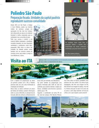 Poliedro São Paulo

Preparação focada. Unidades da capital paulista
reproduzem sucessso consolidado
Desde 2010, em São Paulo, o Colégio
e Curso Poliedro, criados nos mesmos
moldes da estrutura campeã em
aprovações de São José dos Campos,
vêm oferecendo aos alunos um ambiente
favorável à melhor preparação para os
vestibulares mais concorridos do país.
Todo esse sucesso é devido a um
material didático planejado e atualizado,
simulados baseados nos mais disputados
vestibulares e professores muito bempreparados. Além disso, os alunos das
Unidades do Poliedro podem contar
também com um exclusivo sistema de
consulta on-line, para avaliar e corrigir as
suas deficiências, o Edros.

Visita ao ITA

Com o objetivo de proporcionar ao aluno
um primeiro contato com o ITA, o Poliedro
promove todo ano uma visita monitorada às
instalações da instituição.
Nessa visita, os alunos conhecem um pouco
da história do Instituto, recebem informações
sobre os cursos oferecidos, as perspectivas do
mercado, além de conhecer a infraestrutura do

COMPROMISSO COM O SUCESSO
DOS ALUNOS

“Os resultados foram muito bons. As
aprovações refletem o trabalho sério e
comprometido dos alunos, professores e
coordenação, que juntos formam um time.”

Prof. Alex Sander de Barros

Coordenador da Turma ITA em São Paulo

Acesse o link: www.sistemapoliedro.com.br/noticia/ita-recebe-alunos-do-poliedro-para-visita/
e veja a visita e os depoimentos dos alunos.

local, como, por exemplo, seus laboratórios.
Faz parte também da programação uma
palestra ministrada pelo chefe do setor de
vestibular, que esclarece dúvidas e explica aos
futuros candidatos como funciona o processo
seletivo para o ITA.
Segundo o coordenador da turma ITA em
São José dos Campos, Prof. Marcelo Pelisson,

essa visita coloca os futuros candidatos mais
próximos dos seus sonhos: “Os alunos ficam
empolgados, eles têm uma imagem do ITA,
eles montam essa imagem na cabeça, mas não
é a mesma coisa que vir aqui e ver como são
as coisas, e saem daqui dizendo: Eu fui lá ver
o ITA, eu sei o que é aquilo e quero estar lá!”

7

 