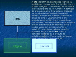 A  arte  (do latim  ars , significando   técnica   ou habilidade) normalmente é entendida como a actividade ligada a manifestações de ordem estética por parte do ser humano. A definição de arte, no entanto, é fruto de um processo sócio-cultural e depende do momento histórico em questão, variando bastante ao longo do tempo. Originalmente, a arte poderia ser entendida como o produto ou processo em que conhecimento é usado para realizar determinadas habilidades. Esse é o sentido usado em termos como "artes marciais". No sentido moderno, também podemos incluir o termo  arte  como a actividade artística ou o produto da actividade artística. Porém pode ser ligada ainda a uma outra área a religião. Arte religião estética 