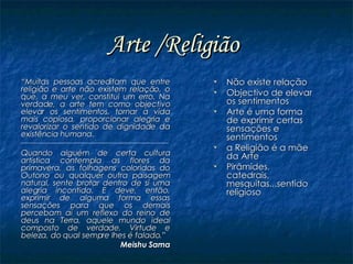 Arte /Religião   “ Muitas pessoas acreditam que entre religião e arte não existem relação, o que, a meu ver, constitui um erro. Na verdade, a arte tem como objectivo elevar os sentimentos, tornar a vida mais copiosa, proporcionar alegria e revalorizar o sentido de dignidade da existência humana. Quando alguém de certa cultura artística contempla as flores da primavera, as folhagens coloridas do Outono ou qualquer outra paisagem natural, sente brotar dentro de si uma alegria incontida. E deve, então, exprimir de alguma forma essas sensações para que os demais percebam aí um reflexo do reino de deus na Terra, aquele mundo ideal composto de verdade, Virtude e beleza, do qual sempre lhes é falado.” Meishu Sama Não existe relação Objectivo de elevar os sentimentos Arte é uma forma de exprimir certas sensações e sentimentos a Religião é a mãe da Arte  Pirâmides, catedrais, mesquitas...sentido religioso 