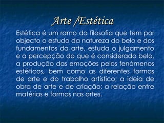 Arte /Estética Estética é um ramo da filosofia que tem por objecto o estudo da natureza do belo e dos fundamentos da arte, estuda o julgamento e a percepção do que é considerado belo, a produção das emoções pelos fenómenos estéticos, bem como as diferentes formas de arte e do trabalho artístico; a ideia de obra de arte e de criação; a relação entre matérias e formas nas artes. 