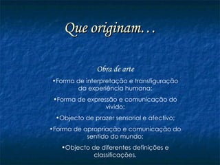 Que originam… Obra de arte Forma de interpretação e transfiguração da experiência humana; Forma de expressão e comunicação do vivido; Objecto de prazer sensorial e afectivo; Forma de apropriação e comunicação do sentido do mundo; Objecto de diferentes definições e classificações. 