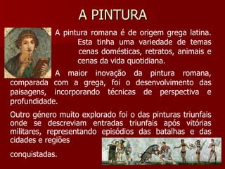 A PINTURA A pintura romana é de origem grega latina.  Esta tinha uma variedade de temas como  cenas domésticas, retratos, animais e  cenas da vida quotidiana. A maior inovação da pintura romana, comparada com a grega, foi o desenvolvimento das paisagens, incorporando técnicas de perspectiva e profundidade. Outro género muito explorado foi o das pinturas triunfais onde se descreviam entradas triunfais após vitórias militares, representando episódios das batalhas e das cidades e regiões conquistadas. 