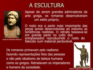 A ESCULTURA Apesar de serem grandes admiradores da  arte grega, os romanos desenvolveram  um estilo próprio. O rosto era a parte mais importante das  peças sendo desenvolvidas ao máximo as  tendências realistas. O retrato baseava-se  em grande parte no culto dos  antepassados reproduzindo o rosto do  falecido num material perdurável. Os romanos primavam pelo realismo fazendo representações fieis das pessoas e não pelo idealismo de beleza humana como os gregos. Retratavam os imperadores e homens da sociedade. Busto do imperador Hadrianus.   Octávio Augusto, influência grega 