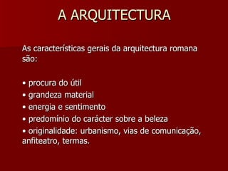 A ARQUITECTURA As características gerais da arquitectura romana são: •  procura do útil •  grandeza material •  energia e sentimento •  predomínio do carácter sobre a beleza •  originalidade: urbanismo, vias de comunicação, anfiteatro, termas. 