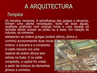 A ARQUITECTURA Templos Os templos romanos, à semelhança dos gregos e etruscos, tinham uma planta rectangular, tecto de duas águas, vestíbulo profundo com colunas livres e uma escada na fachada dando acesso ao pódio ou à base. Em relação às colunas, os romanos adoptaram as ordens gregas (ordem dórica, jónica e coríntia) acrescentando duas novas ordens: a toscana e a compósita. O estilo toscano era uma espécie de ordem dórica sem estrias na fuste. E no estilo compósito, o capitel foi criado a partir da mistura de elementos jónicos e coríntios. O Pantheon romano - detalhe em maquete da antiga Roma.   